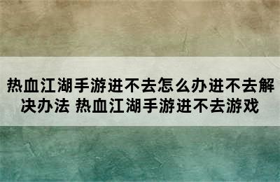 热血江湖手游进不去怎么办进不去解决办法 热血江湖手游进不去游戏